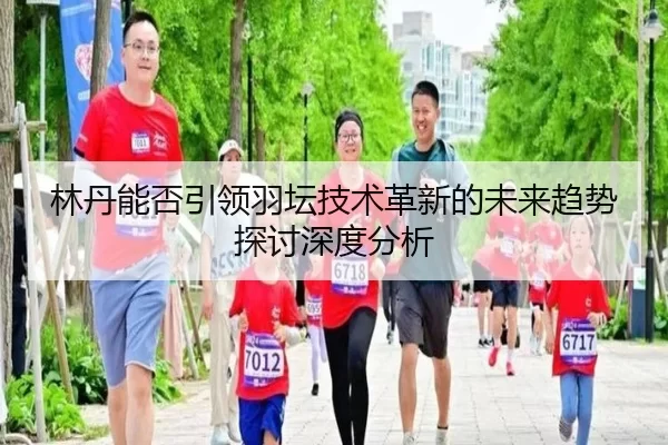 林丹能否引领羽坛技术革新的未来趋势探讨深度分析