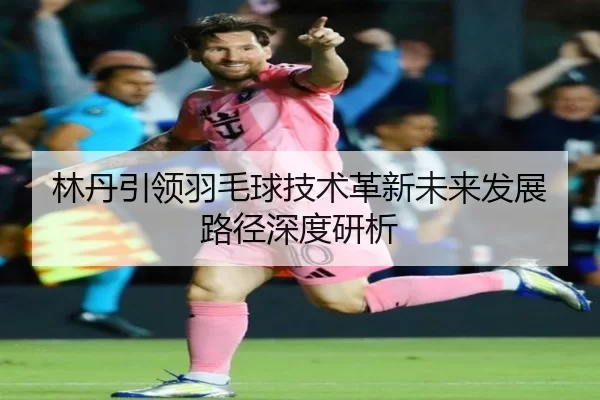 林丹引领羽毛球技术革新未来发展路径深度研析